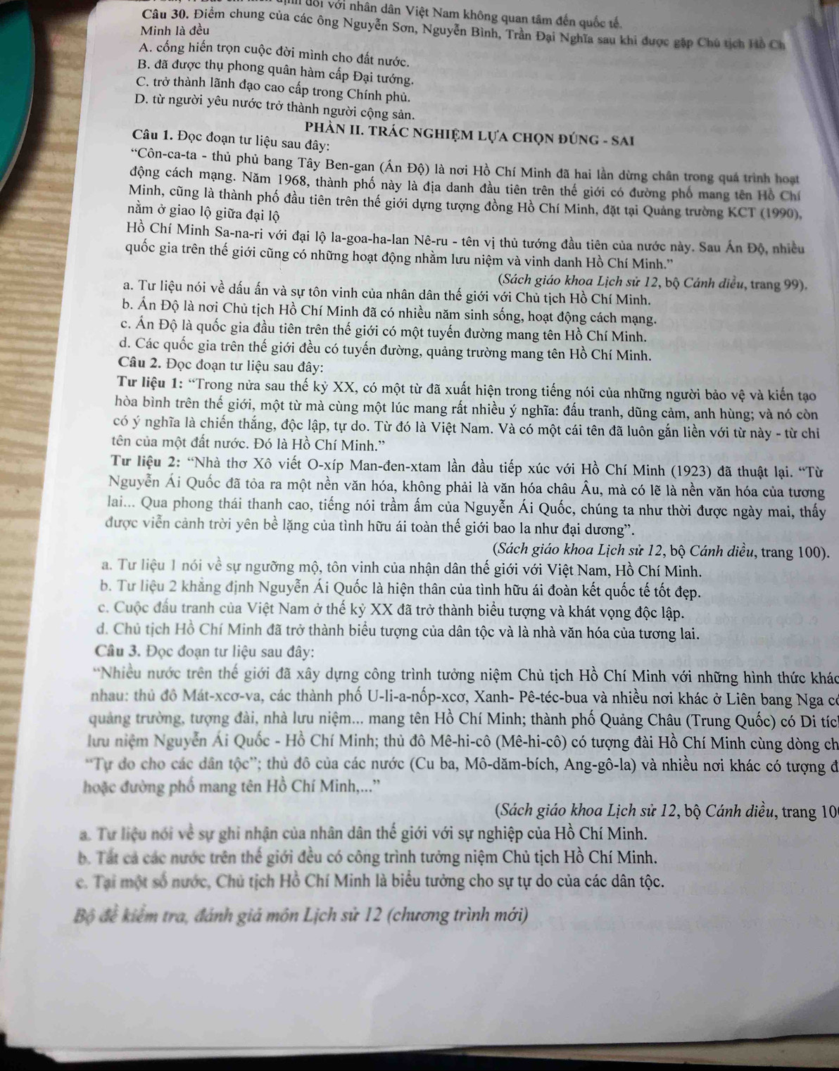 al đổi với nhân dân Việt Nam không quan tâm đến quốc tế.
Câu 30. Điểm chung của các ông Nguyễn Sơn, Nguyễn Bình, Trần Đại Nghĩa sau khi được gặp Chủ tịch Hồ Ch
Minh là đều
A. cống hiến trọn cuộc đời mình cho đất nước,
B. đã được thụ phong quân hàm cấp Đại tướng.
C. trở thành lãnh đạo cao cấp trong Chính phủ.
D. từ người yêu nước trở thành người cộng sản.
PhÀN II. TRÁC NGHIỆM LựA ChọN đÚNG - SAI
Câu 1. Đọc đoạn tư liệu sau đây:
*Côn-ca-ta - thủ phủ bang Tây Ben-gan (Ấn Độ) là nơi Hồ Chí Minh đã hai lần dừng chân trong quá trình hoạt
động cách mạng. Năm 1968, thành phố này là địa danh đầu tiên trên thế giới có đường phố mang tên Hồ Chí
Minh, cũng là thành phố đầu tiên trên thế giới dựng tượng đồng Hồ Chí Minh, đặt tại Quảng trường KCT (1990),
nằm ở giao lộ giữa đại lộ
Hồ Chí Minh Sa-na-ri với đại lộ la-goa-ha-lan Nê-ru - tên vị thủ tướng đầu tiên của nước này. Sau Án Độ, nhiều
quốc gia trên thế giới cũng có những hoạt động nhằm lưu niệm và vinh danh Hồ Chí Minh.''
(Sách giáo khoa Lịch sử 12, bộ Cánh diều, trang 99).
a. Tư liệu nói về dấu ấn và sự tôn vinh của nhân dân thế giới với Chủ tịch Hồ Chí Minh.
b. Án Độ là nơi Chủ tịch Hồ Chí Minh đã có nhiều năm sinh sống, hoạt động cách mạng.
c. Ấn Độ là quốc gia đầu tiên trên thế giới có một tuyến đường mang tên Hồ Chí Minh.
d. Các quốc gia trên thế giới đều có tuyến đường, quảng trường mang tên Hồ Chí Minh.
Câu 2. Đọc đoạn tư liệu sau đây:
Từ liệu 1: “Trong nửa sau thế kỷ XX, có một từ đã xuất hiện trong tiếng nói của những người bảo vệ và kiến tạo
hòa bình trên thế giới, một từ mà cùng một lúc mang rất nhiều ý nghĩa: đấu tranh, dũng cảm, anh hùng; và nó còn
có ý nghĩa là chiến thắng, độc lập, tự do. Từ đó là Việt Nam. Và có một cái tên đã luôn gắn liền với từ này - từ chi
tên của một đất nước. Đó là Hồ Chí Minh.'
Từ liệu 2: “Nhà thơ Xô viết O-xíp Man-đen-xtam lần đầu tiếp xúc với Hồ Chí Minh (1923) đã thuật lại. “Từ
Nguyễn Ái Quốc đã tỏa ra một nền văn hóa, không phải là văn hóa châu Âu, mà có lẽ là nền văn hóa của tương
lai... Qua phong thái thanh cao, tiếng nói trầm ấm của Nguyễn Ái Quốc, chúng ta như thời được ngày mai, thấy
được viễn cảnh trời yên bề lặng của tình hữu ái toàn thế giới bao la như đại dương”.
(Sách giáo khoa Lịch sử 12, bộ Cánh diều, trang 100).
a. Tư liệu 1 nói về sự ngưỡng mộ, tôn vinh của nhận dân thế giới với Việt Nam, Hồ Chí Minh.
b. Tư liệu 2 khẳng định Nguyễn Ái Quốc là hiện thân của tình hữu ái đoàn kết quốc tế tốt đẹp.
c. Cuộc đầu tranh của Việt Nam ở thế kỷ XX đã trở thành biểu tượng và khát vọng độc lập.
d. Chủ tịch Hồ Chí Minh đã trở thành biểu tượng của dân tộc và là nhà văn hóa của tương lai.
Câu 3. Đọc đoạn tư liệu sau đây:
*Nhiều nước trên thế giới đã xây dựng công trình tưởng niệm Chủ tịch Hồ Chí Minh với những hình thức khác
nhau: thủ đồ Mát-xcơ-va, các thành phố U-li-a-nốp-xcơ, Xanh- Pê-téc-bua và nhiều nơi khác ở Liên bang Nga có
quảng trường, tượng đài, nhà lưu niệm... mang tên Hồ Chí Minh; thành phố Quảng Châu (Trung Quốc) có Di tíc
lưu niệm Nguyễn Ái Quốc - Hồ Chí Minh; thủ đô Mê-hi-cô (Mê-hi-cô) có tượng đài Hồ Chí Minh cùng dòng ch
'Tự do cho các dân tộc''; thủ đô của các nước (Cu ba, Mô-dăm-bích, Ang-gô-la) và nhiều nơi khác có tượng đi
hoặc đường phố mang tên Hồ Chí Minh,...”
Sách giáo khoa Lịch sử 12, bộ Cánh diều, trang 106
a. Tư liệu nói về sự ghi nhận của nhân dân thế giới với sự nghiệp của Hồ Chí Minh.
b. Tát cá các nước trên thể giới đều có công trình tưởng niệm Chủ tịch Hồ Chí Minh.
ce. Tại một số nước, Chủ tịch Hồ Chí Minh là biểu tưởng cho sự tự do của các dân tộc.
Bộ để kiểm tra, đánh giá môn Lịch sử 12 (chương trình mới)