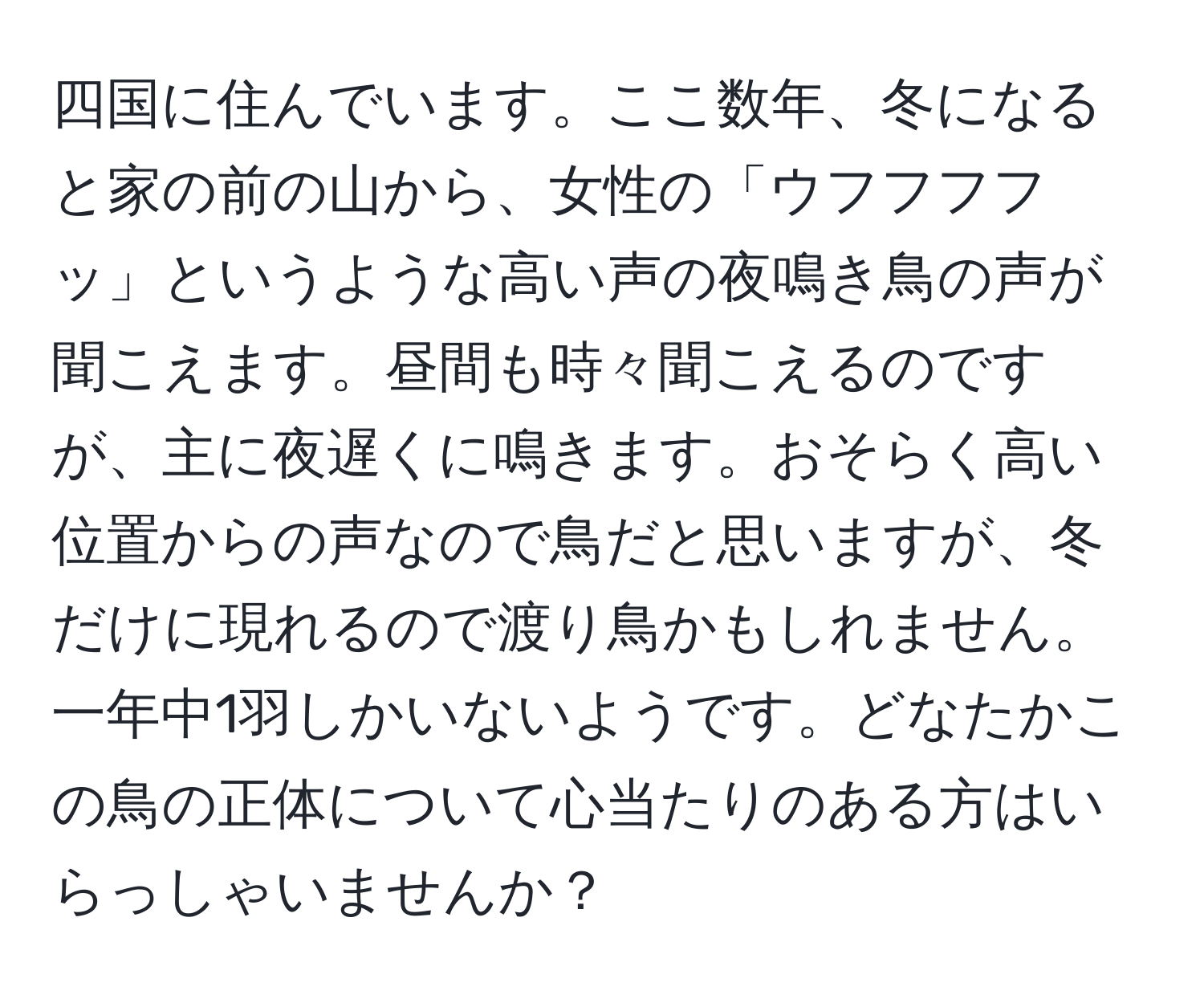 四国に住んでいます。ここ数年、冬になると家の前の山から、女性の「ウフフフフッ」というような高い声の夜鳴き鳥の声が聞こえます。昼間も時々聞こえるのですが、主に夜遅くに鳴きます。おそらく高い位置からの声なので鳥だと思いますが、冬だけに現れるので渡り鳥かもしれません。一年中1羽しかいないようです。どなたかこの鳥の正体について心当たりのある方はいらっしゃいませんか？