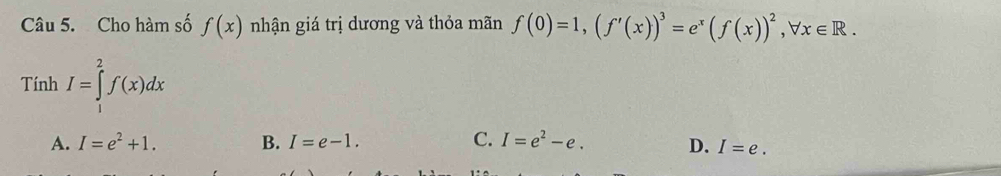 Cho hàm số f(x) nhận giá trị dương và thỏa mãn f(0)=1, (f'(x))^3=e^x(f(x))^2, forall x∈ R. 
Tính I=∈tlimits _1^(2f(x)dx
A. I=e^2)+1. B. I=e-1. C. I=e^2-e. D. I=e.