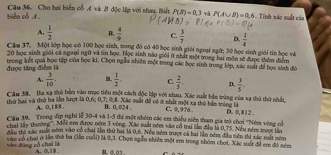 Cho hai biến cố A và B độc lập với nhau. Biết P(B)=0,3 và
biến cố A. P(A∪ B)=0,6. Tính xác suất của
B.
A.  1/2   4/9  C.  3/7  D.  1/4 
Câu 37. Một lớp học có 100 học sinh, trong đó có 40 học sinh giỏi ngoại ngữ; 30 học sinh giỏi tin học và
20 học sinh giỏi cả ngoại ngữ và tin học. Học sinh nào giỏi ít nhất một trong hai môn sẽ được thêm điểm
trong kết quả học tập của học kì. Chọn ngẫu nhiên một trong các học sinh trong lớp, xác suất để học sinh đó
được tăng điểm là
A.  3/10 . B.  1/2 . C.  2/5 . D.  3/5 .
Câu 38. Ba xạ thủ bắn vào mục tiêu một cách độc lập với nhau. Xác suất bắn trúng của xạ thủ thứ nhất,
thứ hai và thứ ba lần lượt là 0,6; 0,7; 0,8. Xác suất đề có ít nhất một xạ thủ bắn trúng là D. 0, 812 .
A. 0,188 . B. 0,024 . C. 0,976 .
Câu 39. Trong dịp nghỉ lễ 30-4 và 1-5 thì một nhóm các em thiếu niên tham gia trò chơi “Ném vòng cổ
chai lấy thưởng''. Mỗi em được ném 3 vòng. Xác suất ném vào cổ trai lần đầu là 0,75. Nếu ném trượt lần
đầu thị xác suất ném vào cổ chai lần thứ hai là 0,6. Nếu ném trượt cả hai lần ném đầu tiên thì xác suất ném
vào có chai ở lần thứ ba (lần cuối) là 0,3. Chọn ngẫu nhiên một em trong nhóm chơi. Xác suất để em đó ném
vào đúng cổ chai là
A. 0,18 . B. 0.03 .