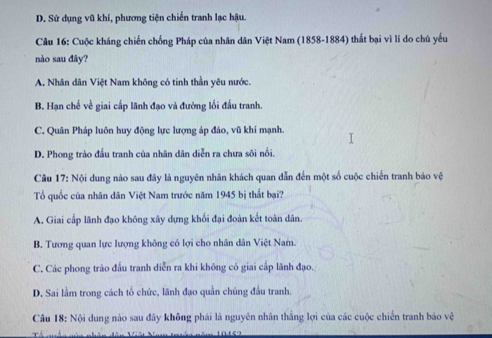 D. Sử dụng vũ khí, phương tiện chiến tranh lạc hậu.
Câu 16: Cuộc kháng chiến chống Pháp của nhân dân Việt Nam (1858-1884) thất bại vì lí do chủ yếu
nào sau đây?
A. Nhân dân Việt Nam không có tinh thần yêu nước.
B. Hạn chế về giai cấp lãnh đạo và đường lối đấu tranh.
C. Quân Pháp luôn huy động lực lượng áp đảo, vũ khí mạnh.
D. Phong trào đấu tranh của nhân dân diễn ra chưa sôi nổi.
Câu 17: Nội dung nào sau đây là nguyên nhân khách quan dẫn đến một số cuộc chiến tranh bảo vệ
Tổ quốc của nhân dân Việt Nam trước năm 1945 bị thất bại?
A. Giai cấp lãnh đạo không xây dựng khối đại đoàn kết toàn dân.
B. Tương quan lực lượng không có lợi cho nhân dân Việt Nam.
C. Các phong trào đấu tranh diễn ra khi không có giai cấp lãnh đạo.
D. Sai lầm trong cách tổ chức, lãnh đạo quần chúng đầu tranh.
Câu 18: Nội dung nào sau đây không phải là nguyên nhân thắng lợi của các cuộc chiến tranh bảo vệ
Tể nhần nún nhân dân Viết h