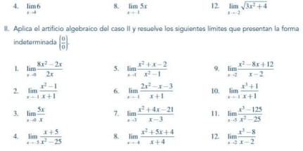 limlimits _xto 6 limlimits _xto 15x 12 limlimits _xto -2sqrt(3x^2+4)
II. Aplica el artificio algebraico del caso II y resuelve los siguientes limites que presentan la forma 
indeterminada   0/0 
1 limlimits _xto 0 (8x^2-2x)/2x  5. limlimits _xto 1 (x^2+x-2)/x^2-1  9. limlimits _xto 2 (x^2-8x+12)/x-2 
2. limlimits _xto -1 (x^2-1)/x+1  6. limlimits _xto -1 (2x^2-x-3)/x+1  10. limlimits _xto -1 (x^3+1)/x+1 
3. limlimits _xto 0 5x/x  7. limlimits _xto 3 (x^2+4x-21)/x-3  11. limlimits _xto 5 (x^3-125)/x^2-25 
4. limlimits _xto -5 (x+5)/x^2-25  8. limlimits _xto 4 (x^2+5x+4)/x+4  12. limlimits _xto 2 (x^3-8)/x-2 