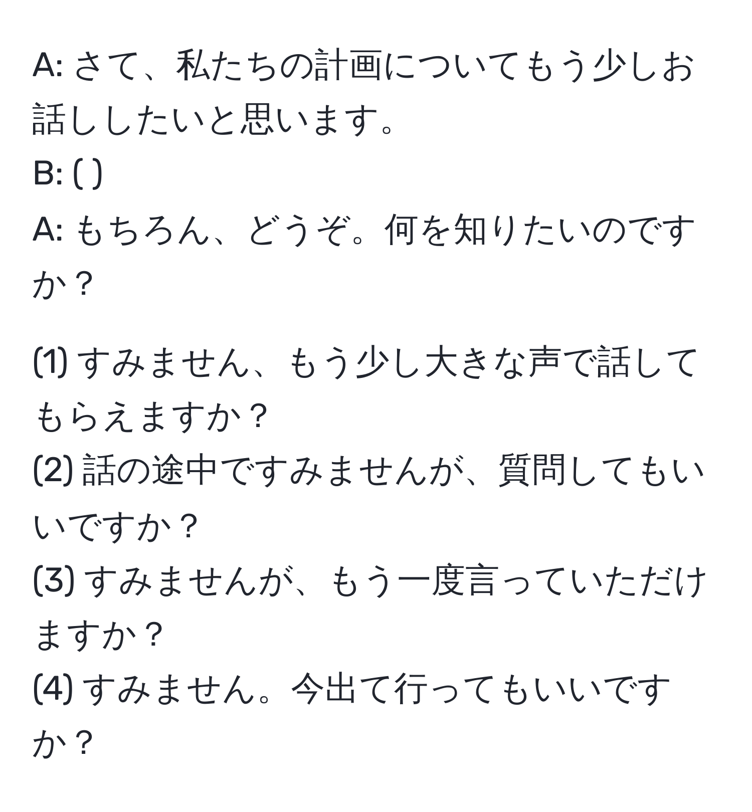 A: さて、私たちの計画についてもう少しお話ししたいと思います。  
B: (        )  
A: もちろん、どうぞ。何を知りたいのですか？  

(1) すみません、もう少し大きな声で話してもらえますか？  
(2) 話の途中ですみませんが、質問してもいいですか？  
(3) すみませんが、もう一度言っていただけますか？  
(4) すみません。今出て行ってもいいですか？