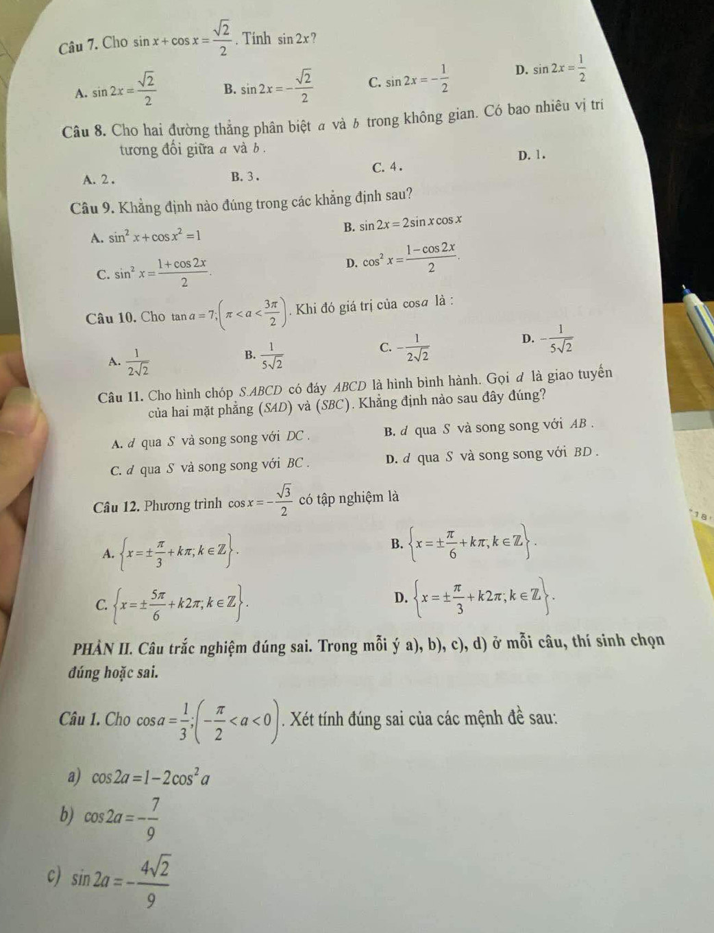 Cho sin x+cos x= sqrt(2)/2 . Tinh sin 2x ?
A. sin 2x= sqrt(2)/2  B. sin 2x=- sqrt(2)/2  C. sin 2x=- 1/2  D. sin 2x= 1/2 
Câu 8. Cho hai đường thẳng phân biệt  và δ trong không gian. Có bao nhiêu vị tri
tương đổi giữa a và b.
D. 1.
A. 2 . C. 4 .
B. 3.
Câu 9. Khẳng định nào đúng trong các khẳng định sau?
A. sin^2x+cos x^2=1 B. sin 2x=2sin xcos x
C. sin^2x= (1+cos 2x)/2 .
D. cos^2x= (1-cos 2x)/2 .
Câu 10. Cho tan a=7;(π Khi đó giá trị của cosa là :
D. - 1/5sqrt(2) 
B.
A.  1/2sqrt(2)   1/5sqrt(2) 
C. - 1/2sqrt(2) 
Câu 11. Cho hình chóp S.ABCD có đáy ABCD là hình bình hành. Gọi đ là giao tuyển
của hai mặt phẳng (SAD) và (SBC). Khẳng định nào sau đây đúng?
A. d qua S và song song với DC . B. d qua S và song song với AB .
C. d qua S và song song với BC . D. d qua S và song song với BD .
Câu 12. Phương trình cos x=- sqrt(3)/2  có tập nghiệm là
18
A.  x=±  π /3 +kπ ;k∈ Z .
B.  x=±  π /6 +kπ ,k∈ Z .
C.  x=±  5π /6 +k2π ,k∈ Z .
D.  x=±  π /3 +k2π ;k∈ Z .
PHÀN II. Câu trắc nghiệm đúng sai. Trong mỗi ý a), b), c), d) ở mỗi câu, thí sinh chọn
đúng hoặc sai.
Câu 1. Cho cos a= 1/3 ;(- π /2 . Xét tính đúng sai của các mệnh đề sau:
a) cos 2a=1-2cos^2a
b) cos 2a=- 7/9 
c) sin 2a=- 4sqrt(2)/9 