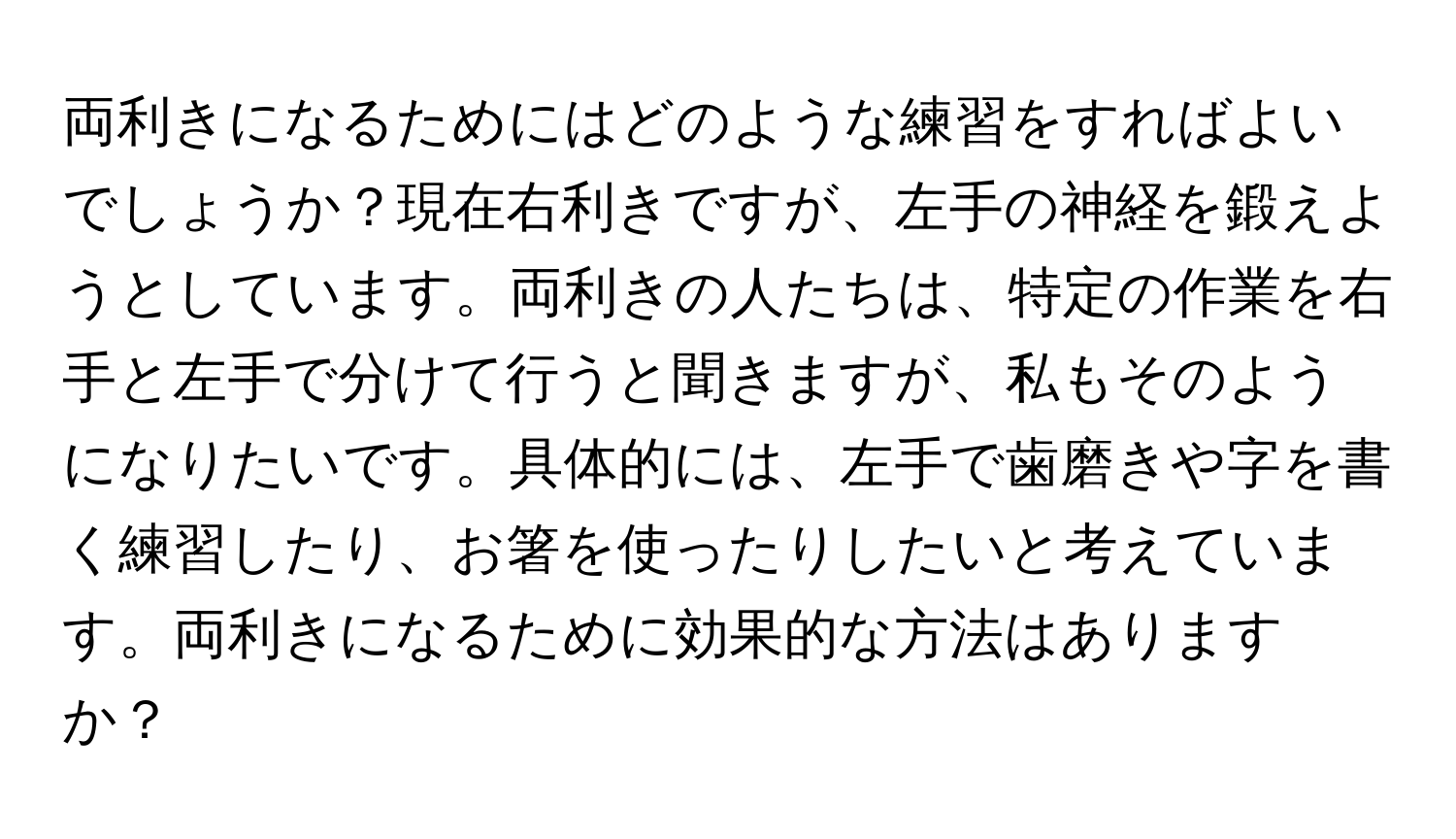 両利きになるためにはどのような練習をすればよいでしょうか？現在右利きですが、左手の神経を鍛えようとしています。両利きの人たちは、特定の作業を右手と左手で分けて行うと聞きますが、私もそのようになりたいです。具体的には、左手で歯磨きや字を書く練習したり、お箸を使ったりしたいと考えています。両利きになるために効果的な方法はありますか？