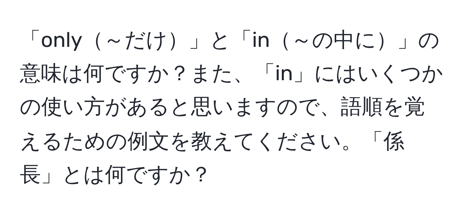 「only～だけ」と「in～の中に」の意味は何ですか？また、「in」にはいくつかの使い方があると思いますので、語順を覚えるための例文を教えてください。「係長」とは何ですか？