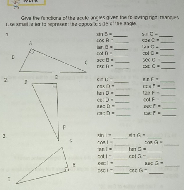 work 
Give the functions of the acute angles given the following right triangles 
Use small letter to represent the opposite side of the angle. 
1.
sin B= _ sin C= _
cos B= _ cos C= _
tan B= _ tan C= _
cot B= _ cot C= _
sec B= _ sec C= _
csc B= _ csc C= _ 
2 
_
sin D= sin F= _ 
_
cos D= cos F= _
tan D= _ tan F= _
cot D= _ cot F= _ 
_
sec D= sec F=
_
csc D= _ csc F= _ 
3.
sin I= _ sin G= _ 
_
cos 1=
_ cos G=
tan 1= _ tan G= _ 
_
cot I= cot G= _
sec 1= _
sec G= _ 
_
csc 1= csc G=
_