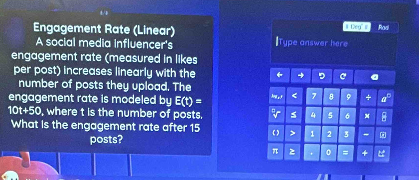 Engagement Rate (Linear) Ⅱ Deg" I Rad 
A social media influencer's lType answer here 
engagement rate (measured in likes 
per post) increases linearly with the 
number of posts they upload. The 
engagement rate is modeled by E(t)=
log s < 7 8 9
10t+50 , where t is the number of posts. ≤ 4 5 6 x * 
What is the engagement rate after 15
posts? 
() > 1 2 3 - *
π . 0 = +