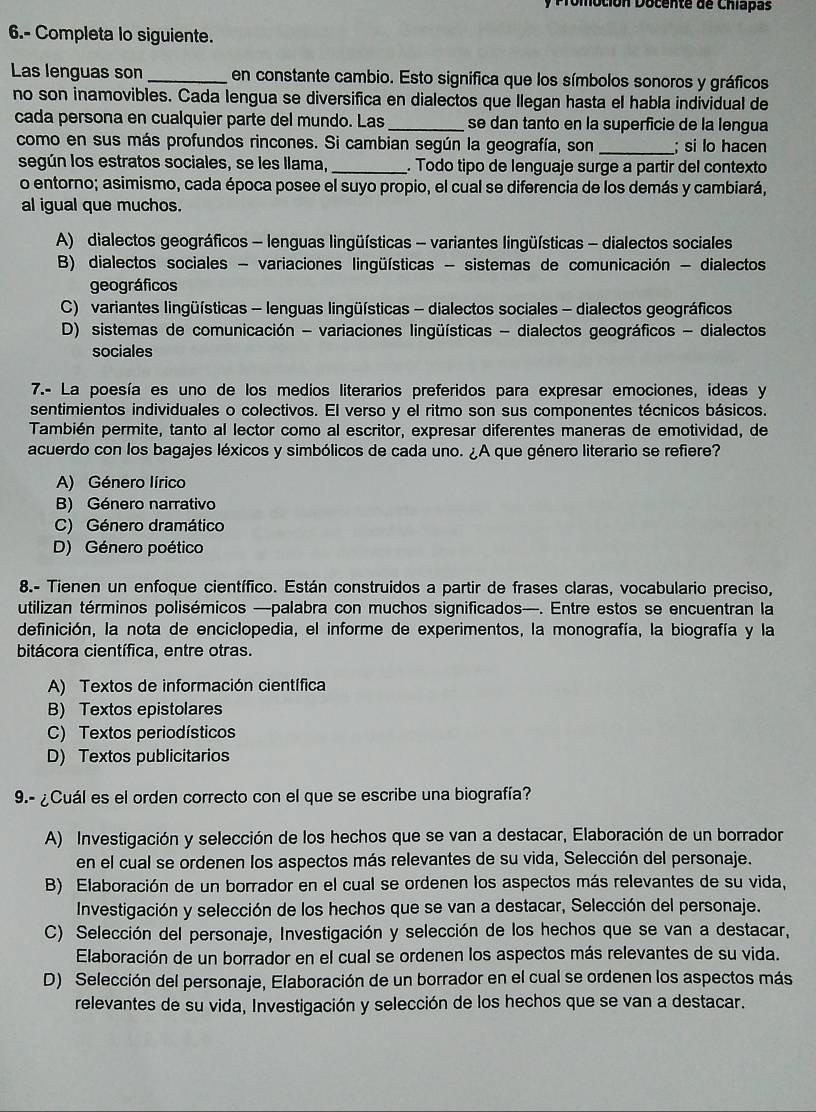 Promoción Docente de Chiapas
6.- Completa lo siguiente.
Las lenguas son _en constante cambio. Esto significa que los símbolos sonoros y gráficos
no son inamovibles. Cada lengua se diversifica en dialectos que llegan hasta el habla individual de
cada persona en cualquier parte del mundo. Las_ se dan tanto en la superficie de la lengua
como en sus más profundos rincones. Si cambian según la geografía, son _; si lo hacen
según los estratos sociales, se les llama,_ . Todo tipo de lenguaje surge a partir del contexto
o entorno; asimismo, cada época posee el suyo propio, el cual se diferencia de los demás y cambiará,
al igual que muchos.
A) dialectos geográficos - lenguas lingüísticas - variantes lingüísticas - dialectos sociales
B) dialectos sociales - variaciones lingüísticas - sistemas de comunicación - dialectos
geográficos
C) variantes lingüísticas - lenguas lingüísticas - dialectos sociales - dialectos geográficos
D) sistemas de comunicación - variaciones lingüísticas - dialectos geográficos - dialectos
sociales
7.- La poesía es uno de los medios literarios preferidos para expresar emociones, ideas y
sentimientos individuales o colectivos. El verso y el ritmo son sus componentes técnicos básicos.
También permite, tanto al lector como al escritor, expresar diferentes maneras de emotividad, de
acuerdo con los bagajes léxicos y simbólicos de cada uno. ¿A que género literario se refiere?
A) Género lírico
B) Género narrativo
C) Género dramático
D) Género poético
8.- Tienen un enfoque científico. Están construidos a partir de frases claras, vocabulario preciso,
utilizan términos polisémicos —palabra con muchos significados—. Entre estos se encuentran la
definición, la nota de enciclopedia, el informe de experimentos, la monografía, la biografía y la
bitácora científica, entre otras.
A) Textos de información científica
B) Textos epistolares
C) Textos periodísticos
D) Textos publicitarios
9.- ¿Cuál es el orden correcto con el que se escribe una biografía?
A) Investigación y selección de los hechos que se van a destacar, Elaboración de un borrador
en el cual se ordenen los aspectos más relevantes de su vida, Selección del personaje.
B) Elaboración de un borrador en el cual se ordenen los aspectos más relevantes de su vida,
Investigación y selección de los hechos que se van a destacar, Selección del personaje.
C) Selección del personaje, Investigación y selección de los hechos que se van a destacar,
Elaboración de un borrador en el cual se ordenen los aspectos más relevantes de su vida.
D) Selección del personaje, Elaboración de un borrador en el cual se ordenen los aspectos más
relevantes de su vida, Investigación y selección de los hechos que se van a destacar.