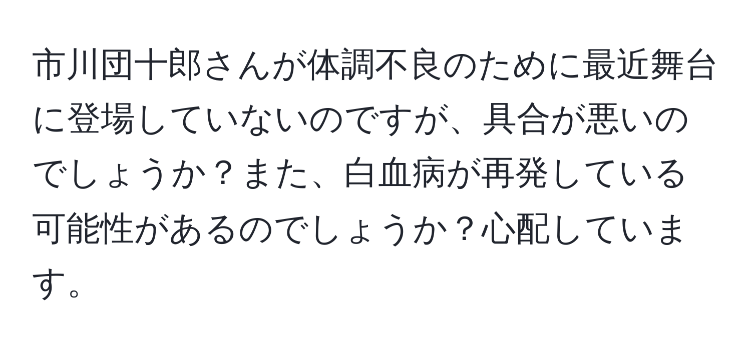 市川団十郎さんが体調不良のために最近舞台に登場していないのですが、具合が悪いのでしょうか？また、白血病が再発している可能性があるのでしょうか？心配しています。