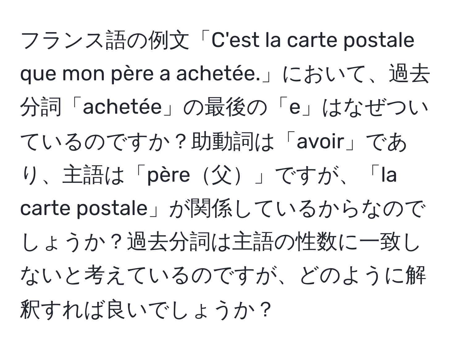 フランス語の例文「C'est la carte postale que mon père a achetée.」において、過去分詞「achetée」の最後の「e」はなぜついているのですか？助動詞は「avoir」であり、主語は「père父」ですが、「la carte postale」が関係しているからなのでしょうか？過去分詞は主語の性数に一致しないと考えているのですが、どのように解釈すれば良いでしょうか？