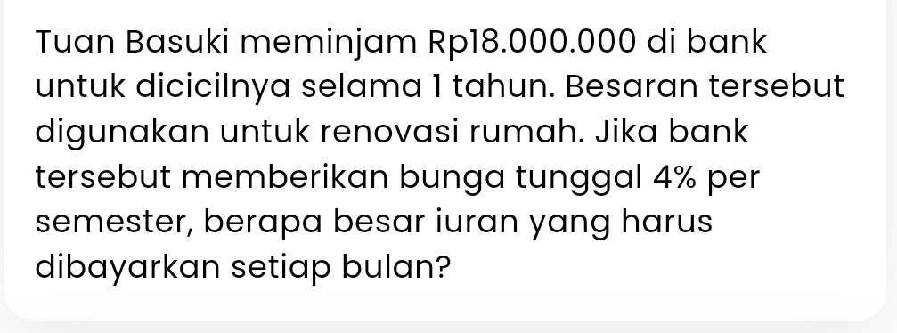 Tuan Basuki meminjam Rp18.000.000 di bank 
untuk dicicilnya selama 1 tahun. Besaran tersebut 
digunakan untuk renovasi rumah. Jika bank 
tersebut memberikan bunga tunggal 4% per 
semester, berapa besar iuran yang harus 
dibayarkan setiap bulan?