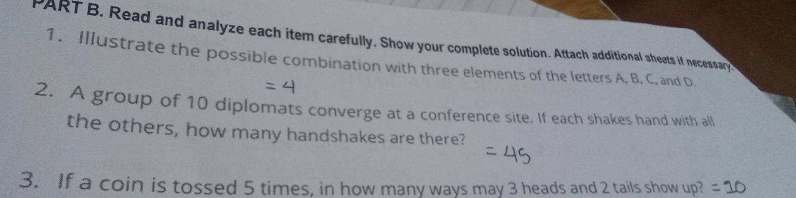 Read and analyze each item carefully. Show your complete solution. Attach additional sheets if necessary 
1. Illustrate the possible combination with three elements of the letters A, B, C, and D. 
2. A group of 10 diplomats converge at a conference site. If each shakes hand with all 
the others, how many handshakes are there? 
3. If a coin is tossed 5 times, in how many ways may 3 heads and 2 tails show up?