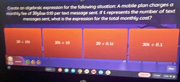 Create an digebraic expression for the following situation: A mobile plan charges a
monthly fee of 30plus 0.10 per text message sent. If t represents the number of text
messages sent, what is the expression for the total monthly cost?
30+14n 20t+10 30+0.1t 30t+0.1