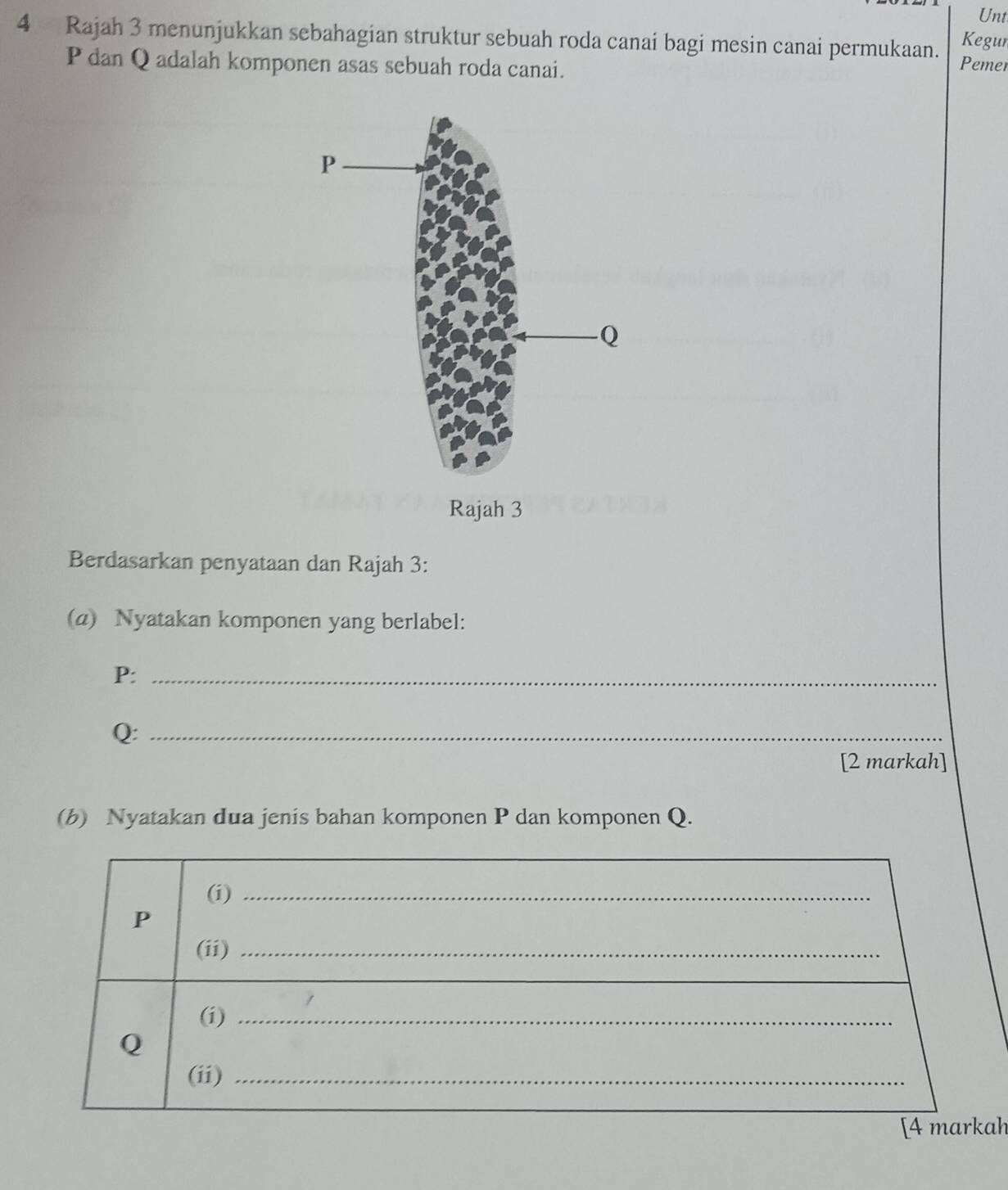 Unt 
Kegun 
4 Rajah 3 menunjukkan sebahagian struktur sebuah roda canai bagi mesin canai permukaan. Pemer
P dan Q adalah komponen asas sebuah roda canai. 
Berdasarkan penyataan dan Rajah 3: 
(a) Nyatakan komponen yang berlabel:
P :_
Q :_ 
[2 markah] 
(b) Nyatakan dua jenis bahan komponen P dan komponen Q. 
ah