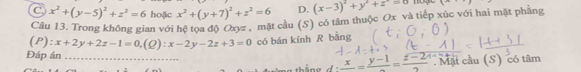 C x^2+(y-5)^2+z^2=6 hoặc x^2+(y+7)^2+z^2=6 D. (x-3)^2+y^2+z^2=0 hoạe x^2-4x=_ 
Câu 13. Trong không gian với hệ tọa độ Oxyz , mặt cầu (S) có tâm thuộc Ox và tiếp xúc với hai mặt phẳng
(P): x+2y+2z-1=0,( Q) : x-2y-2z+3=0 có bán kính R bằng
Đáp án_
thắng d:frac x=frac y-1=frac z-2 Mặt cầu (S) có tâm