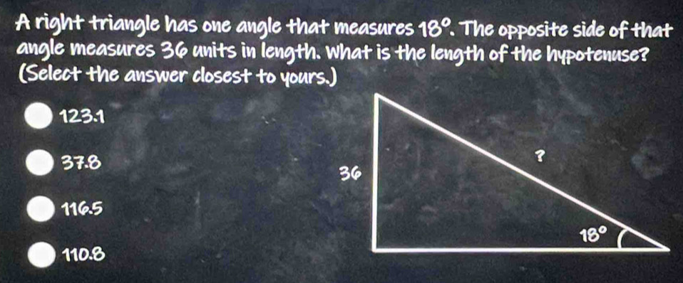 A right triangle has one angle that measures 18°. The opposite side of that
angle measures 36 units in length. What is the length of the hypotenuse?
(Select the answer closest to yours.)
123.1
37.8
1165
110.8