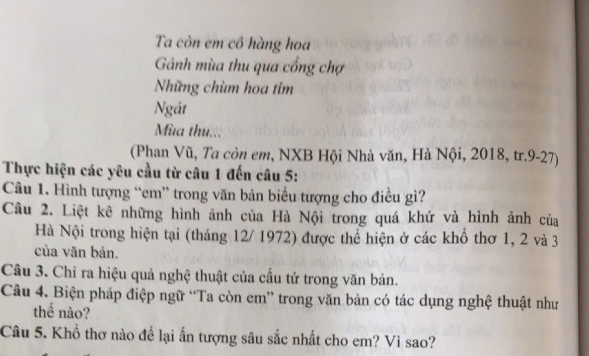 Ta còn em cô hàng hoa 
Gánh mùa thu qua cổng chợ 
Những chùm hoa tim 
Ngát 
Mùa thu... 
(Phan Vũ, Ta còn em, NXB Hội Nhà văn, Hà Nội, 2018, tr.9-27) 
Thực hiện các yêu cầu từ câu 1 đến câu 5: 
Câu 1. Hình tượng “em” trong văn bản biểu tượng cho điều gì? 
Câu 2. Liệt kê những hình ảnh của Hà Nội trong quá khứ và hình ảnh của 
Hà Nội trong hiện tại (tháng 12/ 1972) được thể hiện ở các khổ thơ 1, 2 và 3
của văn bản. 
Câu 3. Chỉ ra hiệu quả nghệ thuật của cầu tứ trong văn bản. 
Câu 4. Biện pháp điệp ngữ “Ta còn em” trong văn bản có tác dụng nghệ thuật như 
thể nào? 
Câu 5. Khổ thơ nào để lại ấn tượng sâu sắc nhất cho em? Vì sao?