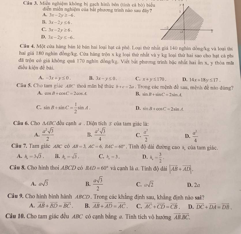 Miền nghiệm không bị gạch hình bên (tính cả bờ) biểu
diễn miền nghiệm của bất phương trình nào sau đây?
A. 3x-2y≥ -6.
B. 3x-2y≤ 6.
C. 3x-2y≥ 6.
D. 3x-2y≤ -6.
Câu 4. Một cửa hàng bán lẻ bán hai loại hạt cả phê. Loại thứ nhất giá 140 nghìn đồng/kg và loại thứ
hai giá 180 nghìn đồng/kg. Cửa hàng trộn x kg loại thứ nhất và y kg loại thứ hai sao cho hạt cà pho
đã trộn có giá không quá 170 nghìn đồng/kg. Viết bắt phương trình bậc nhất hai ẩn x, y thỏa mã
điều kiện đề bài.
A. -3x+y≤ 0. B. 3x-y≤ 0. C. x+y≤ 170. D. 14x+18y≤ 17.
Câu 5. Cho tam giác ABC thoả mãn hệ thức b+c=2a. Trong các mệnh đề sau, mệnh đề nào đúng?
A. cos B+cos C=2cos A. B. sin B+sin C=2sin A.
C. sin B+sin C= 1/2 sin A.
D. sin B+cos C=2sin A.
Câu 6. Cho △ ABC đều cạnh # . Diện tích S của tam giác là:
A.  a^2sqrt(3)/2   a^2sqrt(3)/4  C.  a^2/2   a^2/4 
B.
D.
Câu 7. Tam giác ABC có AB=3,AC=6,BAC=60°. Tính độ dài đường cao 2 của tam giác.
A. h_a=3sqrt(3). B. h_a=sqrt(3). C. h_a=3. D. h_a= 3/2 .
Câu 8. Cho hình thoi ABCD có BAD=60° và cạnh là a. Tính độ dài |vector AB+vector AD|.
A. asqrt(3) B.  asqrt(3)/2  C. asqrt(2) D. 2a
Câu 9. Cho hình bình hành ABCD. Trong các khẳng định sau, khẳng định nào sai?
A. vector AB+vector BD=vector BC. B. vector AB+vector AD=vector AC. C. vector AC+vector CD=vector CB. D. vector DC+vector DA=vector DB.
Câu 10. Cho tam giác đều ABC có cạnh bằng a. Tính tích vô hướng vector AB.vector BC.