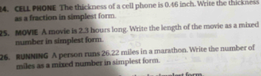 CELL PHONE The thickness of a cell phone is 0.46 inch. Write the thickness 
as a fraction in simplest form. 
25. MOVIE A movie is 2.3 hours long. Write the length of the movie as a mixed 
number in simplest form. 
26. RUNNING A person runs 26.22 miles in a marathon. Write the number of
miles as a mixed number in simplest form.