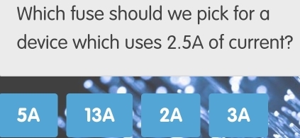 Which fuse should we pick for a
device which uses 2.5A of current?
5A 13A 2A 3A