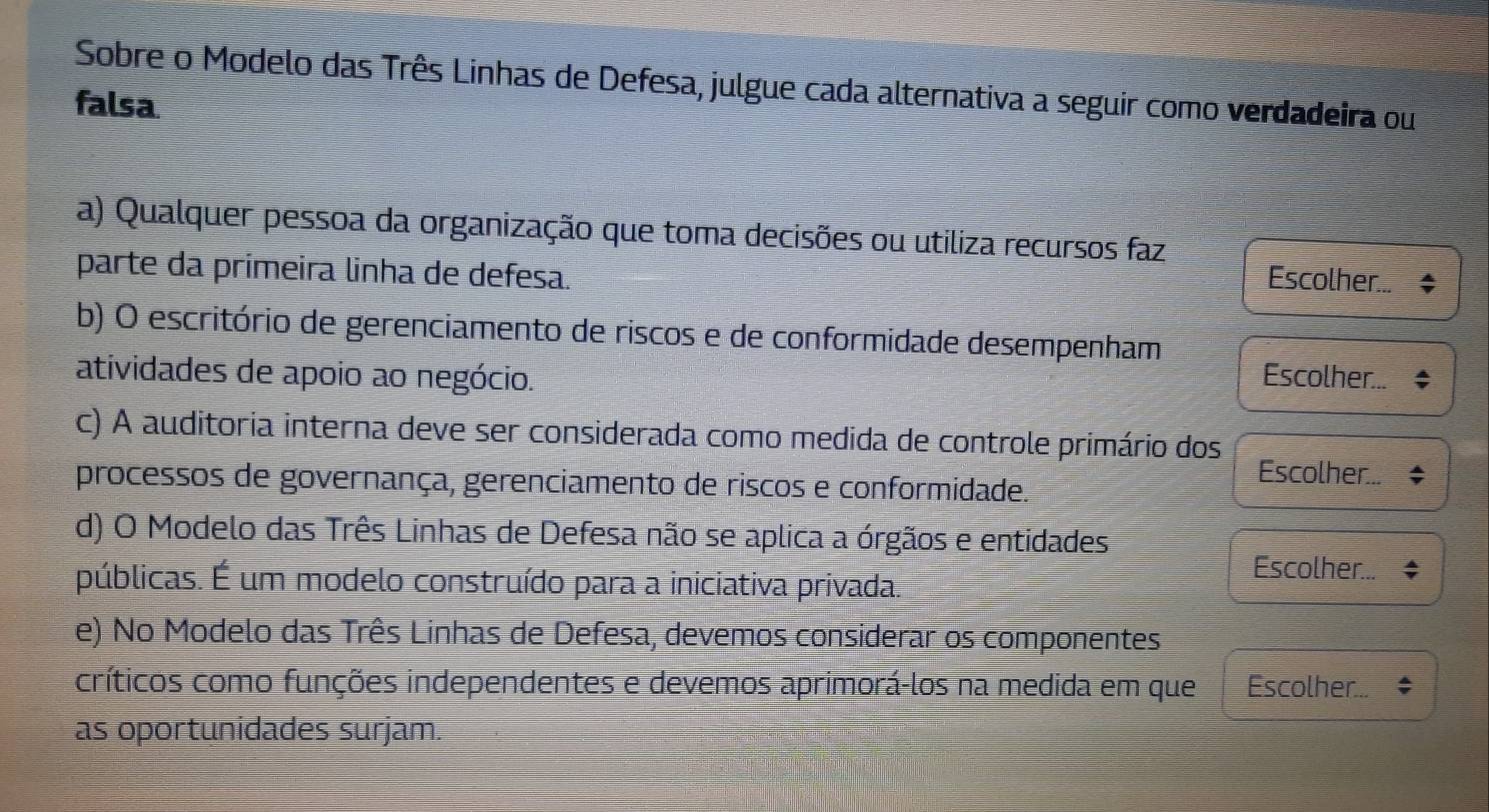 Sobre o Modelo das Três Linhas de Defesa, julgue cada alternativa a seguir como verdadeira ou 
falsa 
a) Qualquer pessoa da organização que toma decisões ou utiliza recursos faz 
parte da primeira linha de defesa. 
Escolher... 
b) O escritório de gerenciamento de riscos e de conformidade desempenham 
atividades de apoio ao negócio. Escolher... 
c) A auditoria interna deve ser considerada como medida de controle primário dos 
Escolher... 
processos de governança, gerenciamento de riscos e conformidade. 
d) O Modelo das Três Linhas de Defesa não se aplica a órgãos e entidades 
públicas. É um modelo construído para a iniciativa privada. 
Escolher... 
e) No Modelo das Três Linhas de Defesa, devemos considerar os componentes 
críticos como funções independentes e devemos aprimorá-los na medida em que Escolher... 
as oportunidades surjam.