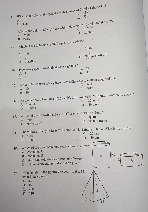 What is the volume of a cylinder with a radius of 5 and a height of 3?
C. 45π
D. 75π
A. 8π
B. 15π
12. What is the volume of a cylinder with a diameter of 10 and a height of 25?
A. 250π
D. 2,500π C. 1,250π
B. 625π
13. Which of the following is NOT equal to the others?
C. 16 oz
A. 1 lb
D.  1/2,000  short ton
B.  1/4  gallon
14. How many quarts are equivalent to 8 gallons?
A. 4 C. 24
D. 32
B. 16
15. What is the volume of a cylinder with a diameter of 6 and a height of 10?
C. 60π
A. 10π D. 90π
B. 30π
16. A cylinder has a base area of 25π unit^2. If its volume is 250π unit^3, , what is its height?
C. 25 units
A. 5 units
B. 10 units D. 50 units
17. Which of the following units is NOT used to measure volume?
A. liter C. quart
B. cubic meter D. square meter
18. The volume of a cylinder is 250π cm^3 , and its height is 10 cm. What is its radius?
A. 5 cm C. 25 cm
B. 10 cm D. 50 cm
19. Which of the two containers can hold more water?
A. container A
B. container B
C. Both can hold the same amount of water.
D. There is not enough information given.
20. If the height of the pyramid to your right is
what is its volume?
A. 42
B. 45
C. 210
D. 630