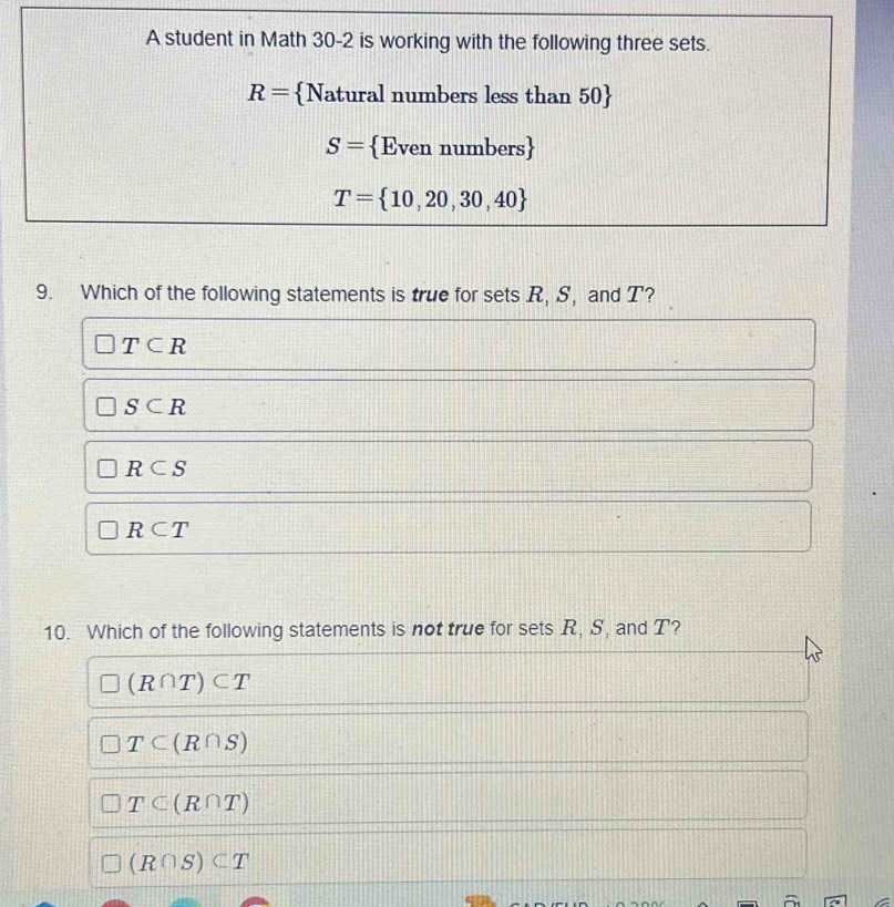 Which of the following statements is true for sets R, S, and T?
T⊂ R
S⊂ R
R⊂ S
R⊂ T
10. Which of the following statements is not true for sets R, S, and T?
(R∩ T)⊂ T
T⊂ (R∩ S)
T⊂ (R∩ T)
(R∩ S)⊂ T