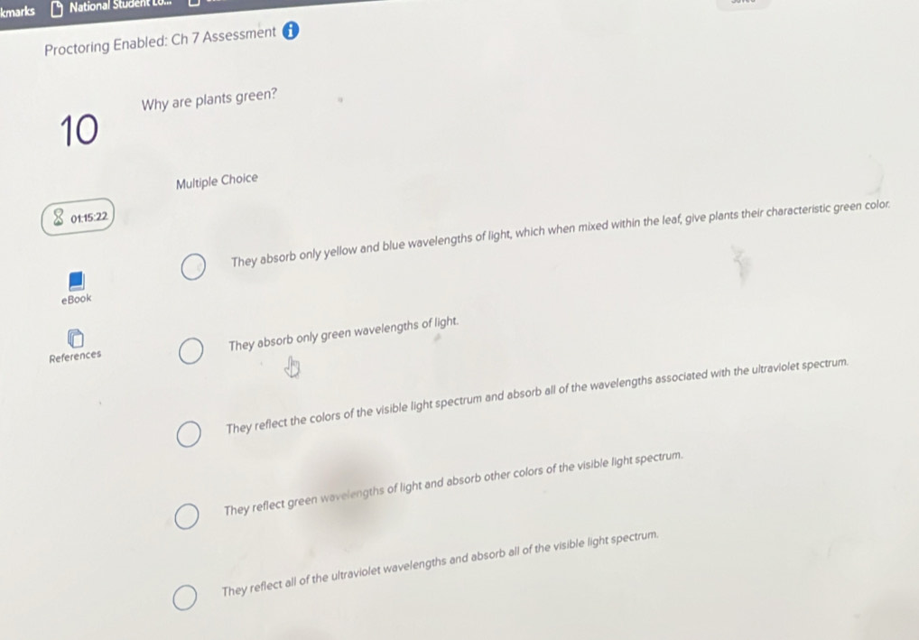 kmarks National Student LU.
Proctoring Enabled: Ch 7 Assessment
Why are plants green?
10
Multiple Choice
01:15:22
They absorb only yellow and blue wavelengths of light, which when mixed within the leaf, give plants their characteristic green color.
eBook
References They absorb only green wavelengths of light.
They reflect the colors of the visible light spectrum and absorb all of the wavelengths associated with the ultraviolet spectrum.
They reflect green wavelengths of light and absorb other colors of the visible light spectrum.
They reflect all of the ultraviolet wavelengths and absorb all of the visible light spectrum.