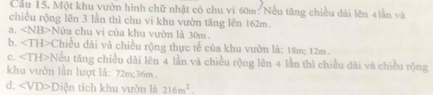 Cầu 15. Một khu vườn hình chữ nhật có chu vi 60m : Nếu tăng chiều dài lên 4lần và
chiều rộng lên 3 lần thì chu vi khu vườn tăng lên 162m.
a. ∠ NB>N ửa chu vì của khu vườn là 30m.
b. ∠ TH>C Thiều dài và chiều rộng thực tế của khu vườn là: 18m; 12m.
c. ∠ TH>T Nếu tăng chiều dài lên 4 lần và chiều rộng lên 4 lần thì chiều dài và chiều rộng
khu vườn lần lượt là: 72m; 36m.
d. ∠ VD>D tiện tích khu vườn là 216m^2.