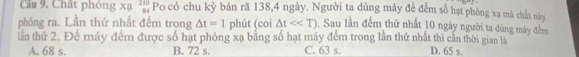 Cầu 9. Chất phòng beginarrayr xa210 84endarray Po có chu kỳ bán rã 138, 4 ngày. Người ta dùng máy để đếm số hạt phóng xạ mà chất này
phóng ra. Lần thứ nhất đếm trong △ t=1 phút (coi △ t<<T). Sau lần đếm thứ nhất 10 ngày người ta dùng máy đếm
lần thứ 2. Đề máy đếm được số hạt phóng xạ bằng số hạt máy đếm trong lần thứ nhất thì cần thời gian là
A. 68 s. B. 72 s. C. 63 s. D. 65 s.