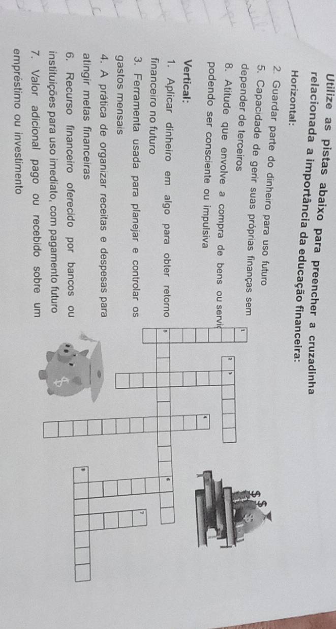 Utilize as pistas abaixo para preencher a cruzadinha 
relacionada a importância da educação financeira: 
Horizontal: 
2. Guardar parte do dinheiro para uso futuro 
5. Capacidade de gerir suas próprias finanças sem 
depender de terceiros 
8. Atitude que envolve a compra de bens ou se 
podendo ser consciente ou impulsiva 
Vertical: 
1. Aplicar dinheiro em algo para obter retorn 
financeiro no futuro 
3. Ferramenta usada para planejar e controlar o 
gastos mensais 
4. A prática de organizar receitas e despesas par 
atingir metas financeiras 
6. Recurso financeiro oferecido por bancos o 
instituições para uso imediato, com pagamento futuro 
7. Valor adicional pago ou recebido sobre um 
empréstimo ou investimento