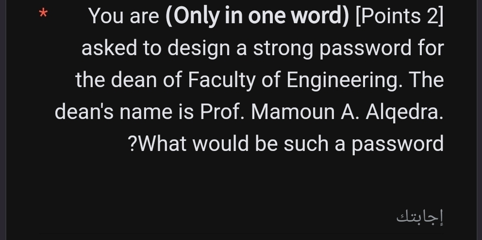 You are (Only in one word) [Points 2] 
asked to design a strong password for 
the dean of Faculty of Engineering. The 
dean's name is Prof. Mamoun A. Alqedra. 
?What would be such a password 
db!