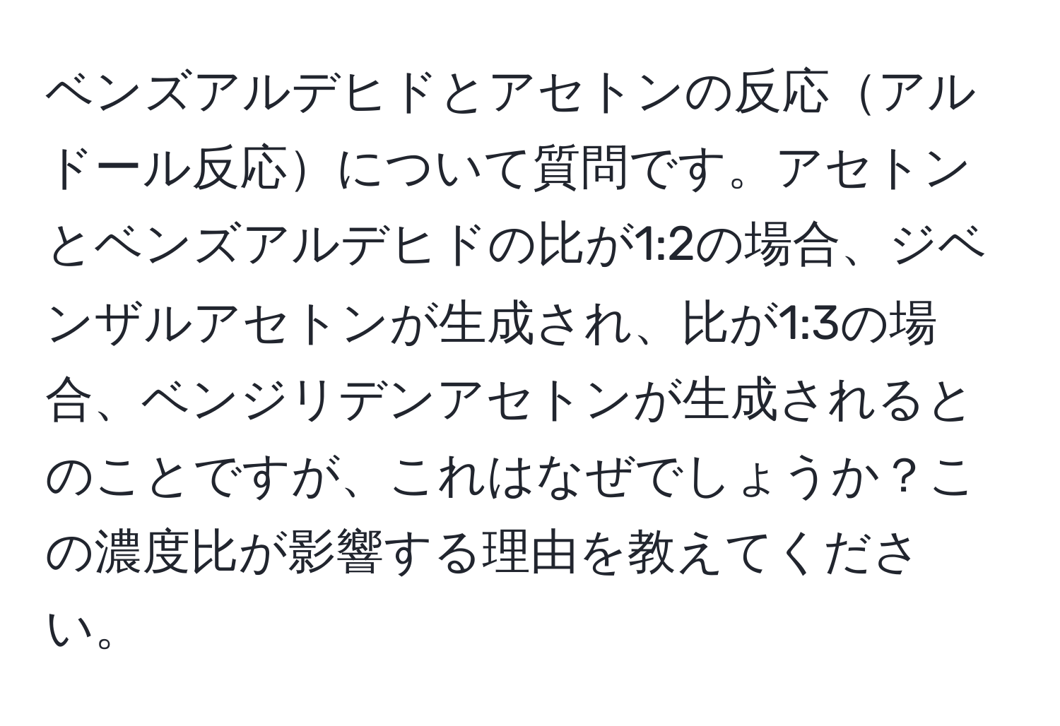 ベンズアルデヒドとアセトンの反応アルドール反応について質問です。アセトンとベンズアルデヒドの比が1:2の場合、ジベンザルアセトンが生成され、比が1:3の場合、ベンジリデンアセトンが生成されるとのことですが、これはなぜでしょうか？この濃度比が影響する理由を教えてください。