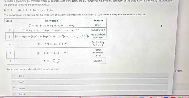 Consider a geometric progression, where α represents the first term, and a_n represents the n^w term. Each term of the progression is defned by the product of
the previous term and the common ratio, r.
S=a_1+a_2+a_3+a_4+...+a_n
The derivation of the formula for the finite sum of a geometric progression, where r<1</tex> , is shown below, with a mistake at a key step.
Determine the step where the first mistake occurs. 2 years.
Step 5
Step 3
Step 6
Step 4