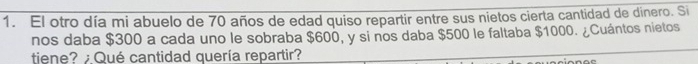 El otro día mi abuelo de 70 años de edad quiso repartir entre sus nietos cierta cantidad de dinero. Si 
nos daba $300 a cada uno le sobraba $600, y si nos daba $500 le faltaba $1000. ¿Cuántos nietos 
tiene? ¿Qué cantidad quería repartir?