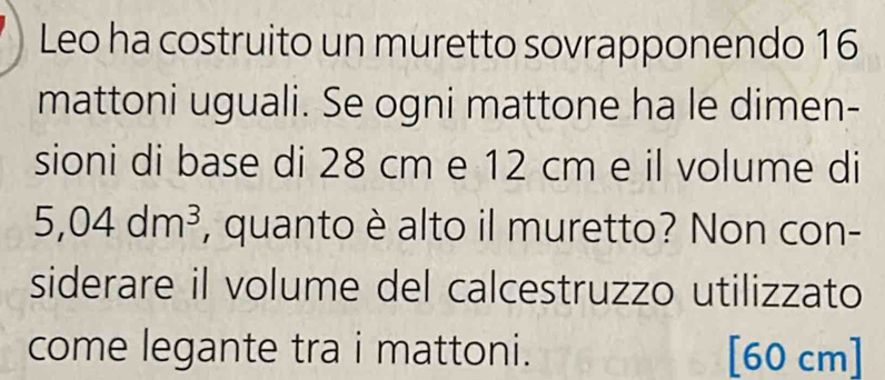 Leo ha costruito un muretto sovrapponendo 16
mattoni uguali. Se ogni mattone ha le dimen- 
sioni di base di 28 cm e 12 cm e il volume di
5,04dm^3 , quanto è alto il muretto? Non con- 
siderare il volume del calcestruzzo utilizzato 
come legante tra i mattoni. [ 60 cm ]