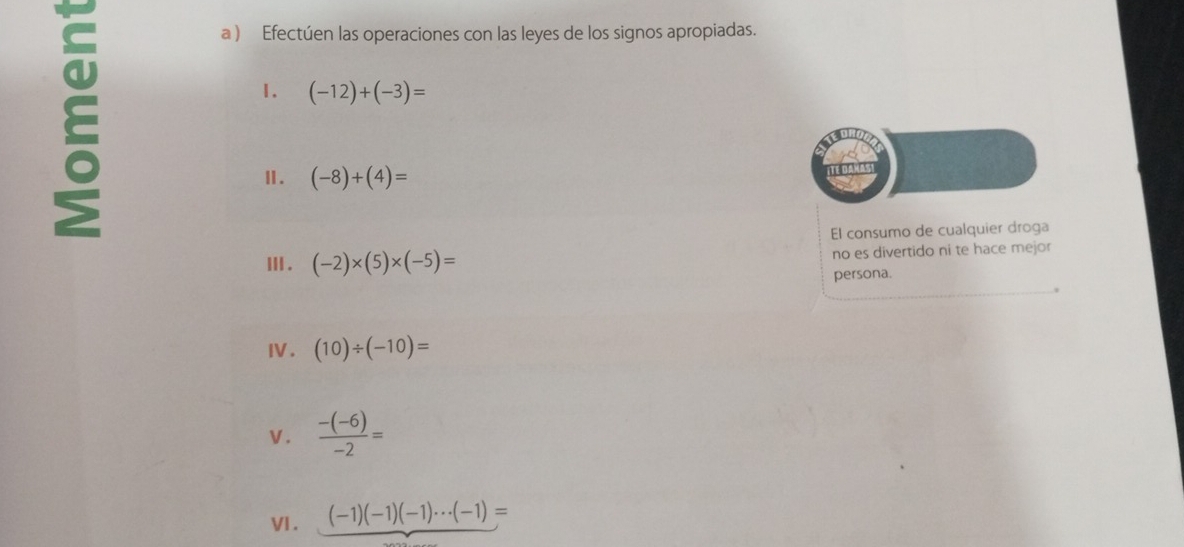 a ) Efectúen las operaciones con las leyes de los signos apropiadas. 
1. (-12)+(-3)=
Ⅱ. (-8)+(4)=
El consumo de cualquier droga 
Ⅲ. (-2)* (5)* (-5)= no es divertido ni te hace mejor 
persona. 
I. (10)/ (-10)=
V.  (-(-6))/-2 =
VI. _ (-1)(-1)(-1)·s (-1)=