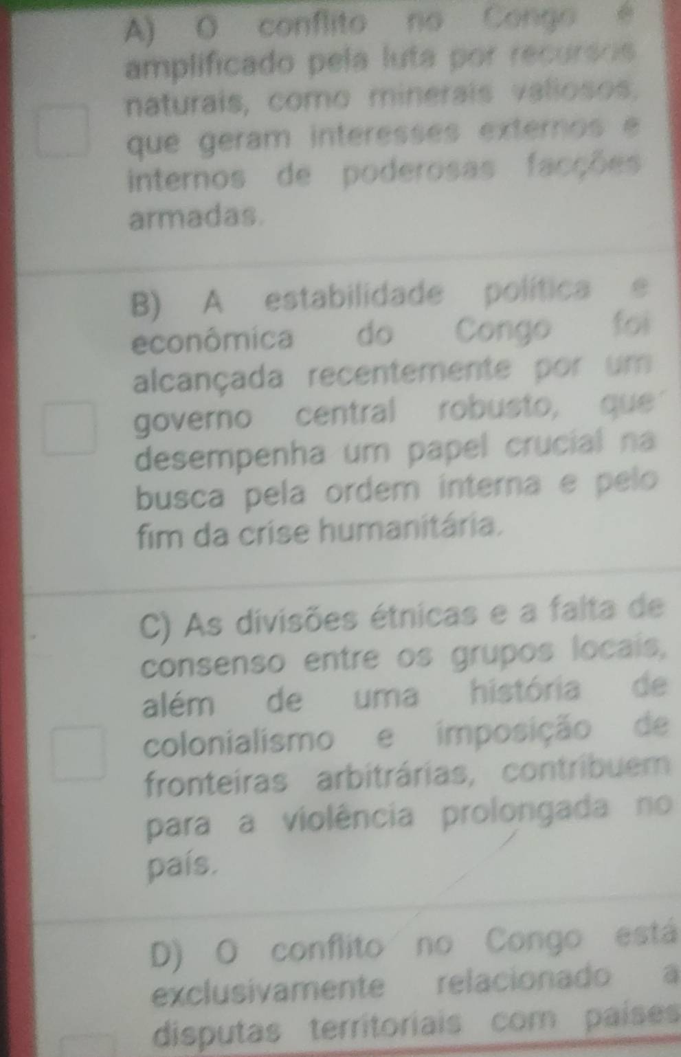 A) O conflito no Congo é
amplificado pela luta por recursos
naturais, como minerais valiosos,
que geram interesses externos e
internos de poderosas facções
armadas.
B) A estabilidade política e
econômica do Congo foi
alcançada recentemente por um
governo central robusto, que
desempenha um papel crucial na
busca pela ordem interna e pelo
fim da crise humanitária.
C) As divisões étnicas e a falta de
consenso entre os grupos locais,
além de uma história de
colonialismo e imposição de
fronteiras arbitrárias, contribuem
para a violência prolongada no
país.
D) O conflito no Congo está
exclusivamente relacionado a
disputas territoriais com países