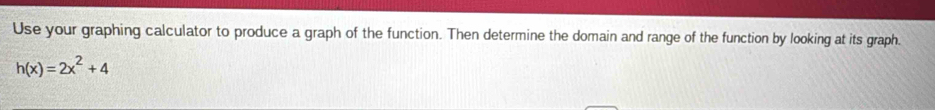 Use your graphing calculator to produce a graph of the function. Then determine the domain and range of the function by looking at its graph.
h(x)=2x^2+4