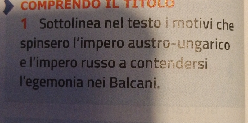 COMPRENDO IL TITOLO 
1 Sottolinea nel testo i motivi che 
spinsero l’impero austro-ungarico 
e l’impero russo a contendersi 
l’egemonia nei Balcani.