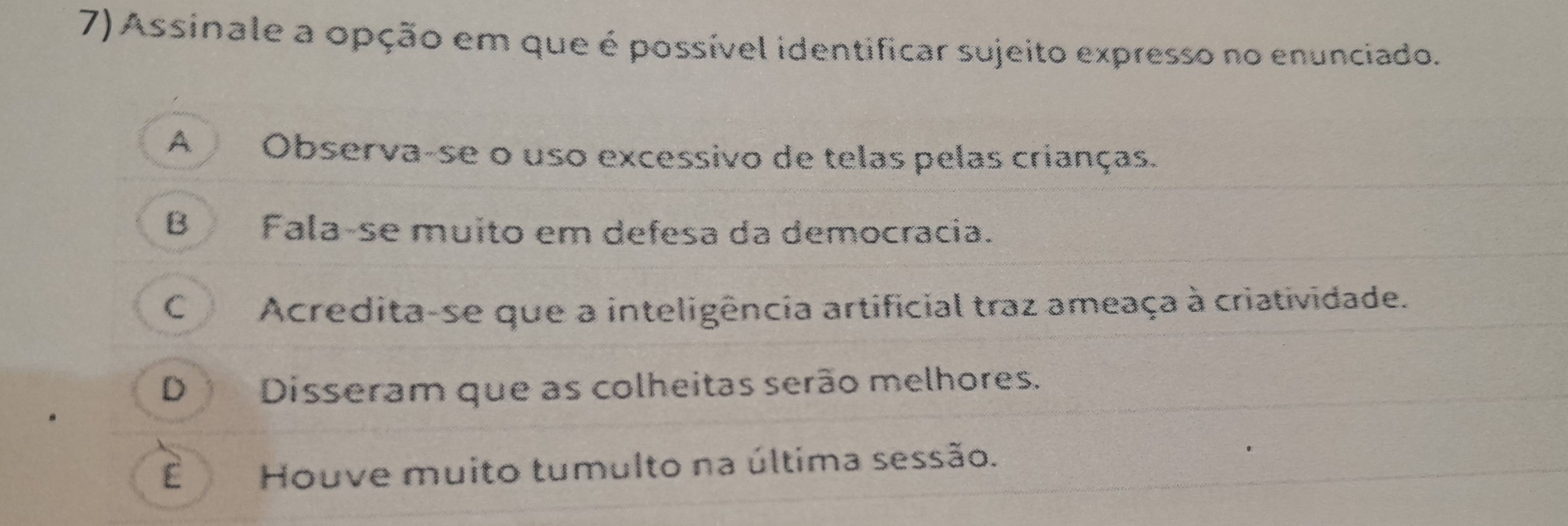 Assinale a opção em que é possível identificar sujeito expresso no enunciado.
A Observa-se o uso excessivo de telas pelas crianças.
BFala-se muito em defesa da democracia.
C Acredita-se que a inteligência artificial traz ameaça à criatividade.
D Disseram que as colheitas serão melhores.
Houve muito tumulto na última sessão.