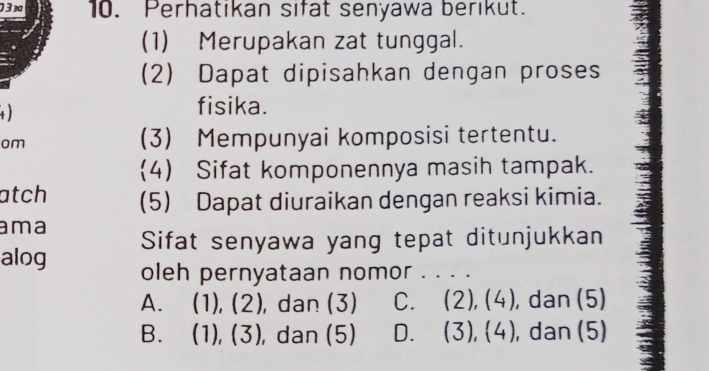 03x 10. Perhatikan sifat senyawa berikut.
(1) Merupakan zat tunggal.
(2) Dapat dipisahkan dengan proses

fisika.
om (3) Mempunyai komposisi tertentu.
(4) Sifat komponennya masih tampak.
atch (5) Dapat diuraikan dengan reaksi kimia.
ama
alog Sifat senyawa yang tepat ditunjukkan
oleh pernyataan nomor . . . .
A. (1),(2) , dan (3) C. (2), (4), dan (5)
B. (1),(3) , dan (5) D. (3) 2 + ), dan (5)