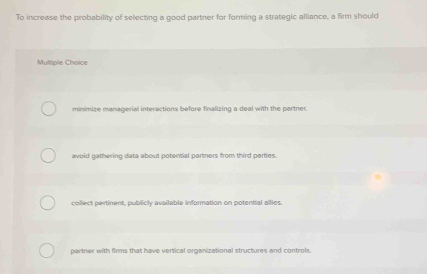 To increase the probability of selecting a good partner for forming a strategic alliance, a firm should
Multiple Choice
minimize managerial interactions before finalizing a deal with the partner.
avoid gathering data about potential partners from third parties.
collect pertinent, publicly available information on potential allies.
partner with firms that have vertical organizational structures and controls.