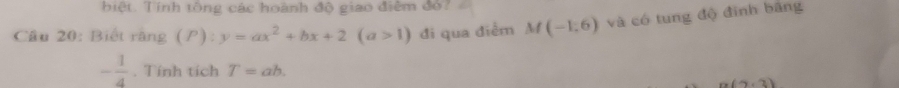 biệt. Tính tông các hoành độ giao điễm đỏ? 
Câu 20: Biết rằng (P):y=ax^2+bx+2(a>1) đi qua diễm M(-1,6) và có tung độ đình bãng
- 1/4 . Tính tích T=ab.
-(-2,2)