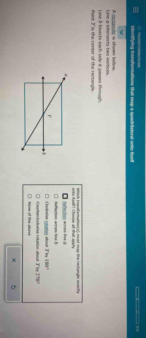 ○ TRIANSPORMATIONS 0/3
Identifying transformations that map a quadrilateral onto itself
A rectangle is shown below.
Line a intersects two vertices.
Line b bisects each side it passes through.
Point Y is the center of the rectangle.
Which transformation(s) must map the rectangle exactly
onto itself? Choose all that apply.
Reflection across line α
Reflection across line b
Clockwise rotation about Y by 180°
Counterclockwise rotation about ✘by 270°
None of the above
× 5