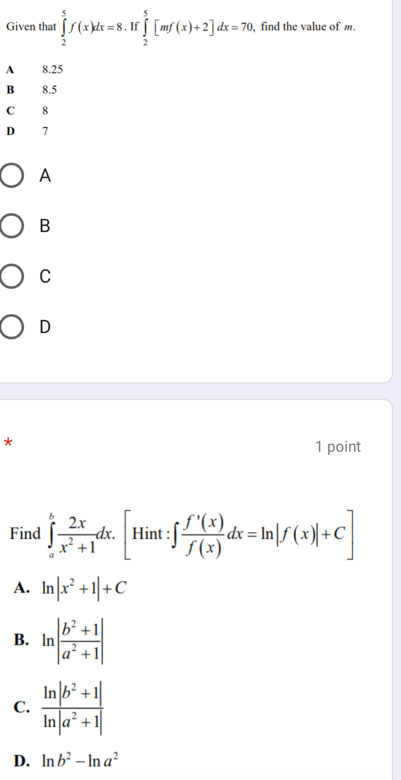 Given that ∈tlimits _2^(5f(x)dx=8.If∈tlimits _2^5[mf(x)+2]dx=70 , find the value of m.
A 8.25
B 8.5
C 8
D 7
A
B
C
D
*
1 point
Find ∈tlimits _a^bfrac 2x)x^2+1dx.[Hint:∈t  f'(x)/f(x) dx=ln |f(x)|+C]
A. ln |x^2+1|+C
B. ln | (b^2+1)/a^2+1 |
C.
D. ln b^2-ln a^2