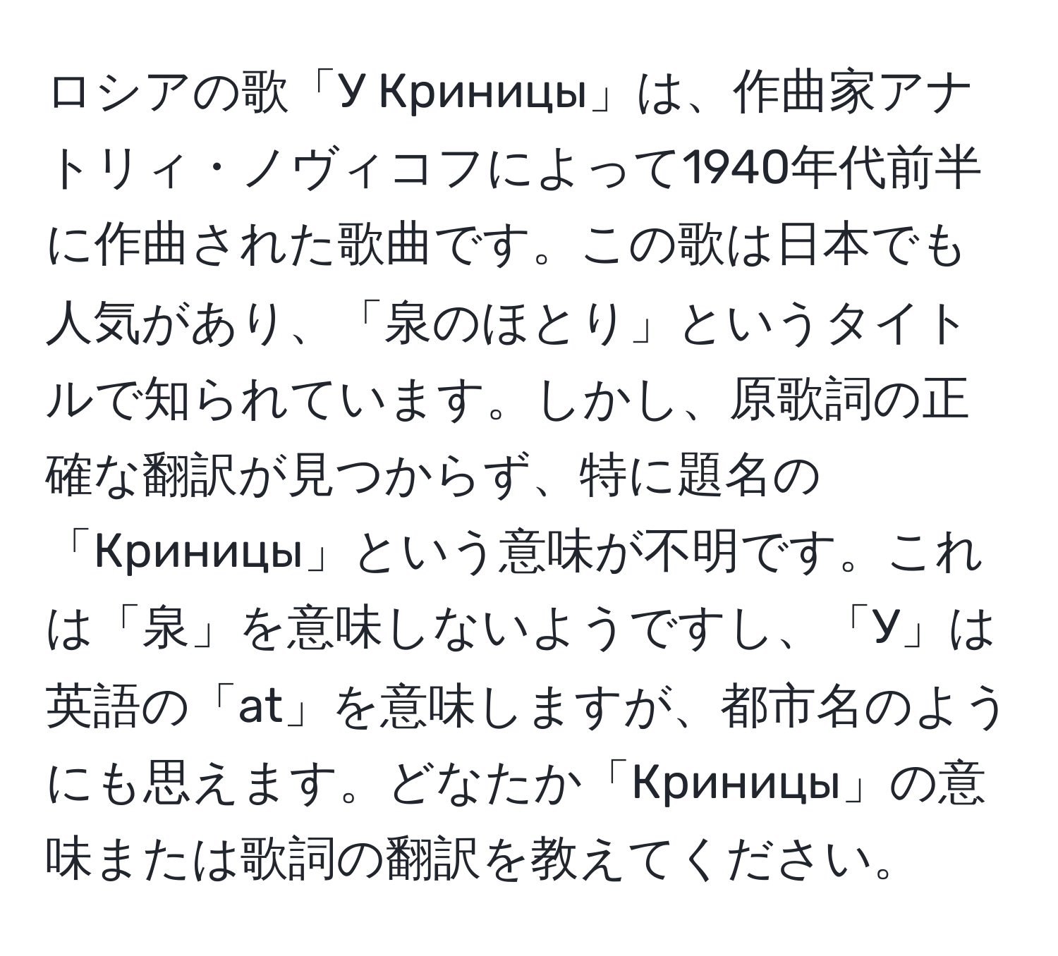 ロシアの歌「У Криницы」は、作曲家アナトリィ・ノヴィコフによって1940年代前半に作曲された歌曲です。この歌は日本でも人気があり、「泉のほとり」というタイトルで知られています。しかし、原歌詞の正確な翻訳が見つからず、特に題名の「Криницы」という意味が不明です。これは「泉」を意味しないようですし、「У」は英語の「at」を意味しますが、都市名のようにも思えます。どなたか「Криницы」の意味または歌詞の翻訳を教えてください。