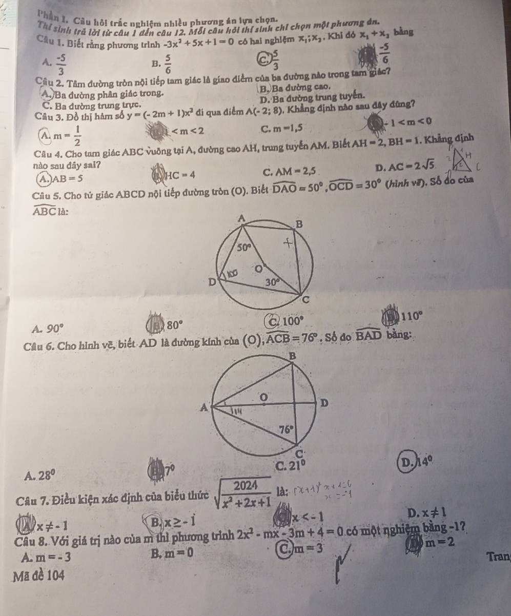 Phần I. Câu hỏi trắc nghiệm nhiều phương án lựa chọn.
Thí sinh trả lời từ câu 1 đến câu 12, Mỗi câu hỏi thí sinh chỉ chọn một phương án.
Cầu 1. Biết rằng phương trình -3x^2+5x+1=0 có hai nghiệm x_1;x_2 , Khi đó x_1+x_3 bàng
A.  (-5)/3   5/6   5/3 
B.
a
 (-5)/6 
Câu 2. Tâm đường tròn nội tiếp tam giác là giao điểm của ba đường nào trọng tam giác?
A Ba đường phân giác trong. Bộ Ba dường cao.
C. Ba đường trung trực. D. Ba đường trung tuyến.
Câu 3. Đồ thị hàm số y=(-2m+1)x^2 đi qua điểm A(-2;8) ,  Khẳng định nào sau đây đũng?
1
a m= 1/2 
a
C. m=1,5
Câu 4. Cho tam giác ABC vuỡng tại A, đường cao AH, trung tuyển AM. Biết AH=2,BH=1. Khẳng định
nào sau dây sai? D. AC=2sqrt(5)
A) AB=5
HC=4
C. AM=2,5
Câu 5. Cho tứ giác ABCD nội tiếp đường tròn (O). Biết widehat DAO=50°,widehat OCD=30° (hình vẽ), Số do của
widehat ABC là:
110°
A. 90°
B 80°
a 100°
Cầu 6. Cho hình vẽ, biết AD là đường kính của (O), widehat ACB=76° · Số đo widehat BAD bằng:
D. 14°
A. 28°
7
Câu 7. Điều kiện xác định của biểu thức sqrt(frac 2024)x^2+2x+1 là
A x!= -1
B. x≥ -i x
D. x!= 1
Câu 8. Với giá trị nào của m thì phương trình 2x^2-mx-3m+4=0 có một nghiệm bằng -17
B, m=0
a m=3
m=2
A. m=-3 Tran
Mã đề 104