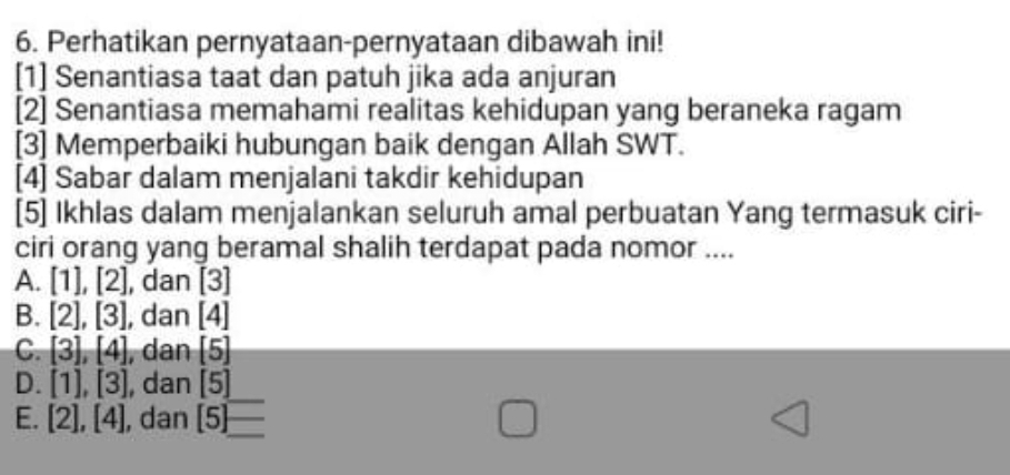 Perhatikan pernyataan-pernyataan dibawah ini!
[1] Senantiasa taat dan patuh jika ada anjuran
[2] Senantiasa memahami realitas kehidupan yang beraneka ragam
[3] Memperbaiki hubungan baik dengan Allah SWT.
[4] Sabar dalam menjalani takdir kehidupan
[5] Ikhlas dalam menjalankan seluruh amal perbuatan Yang termasuk ciri-
ciri orang yang beramal shalih terdapat pada nomor ....
A. [1],[2] , dan [3]
B. [2], [3] , dan [4]
C. [3], [4] , dan [5]
D. [1], [3] , dan [5]
E. [2], [4] , dan [5] -